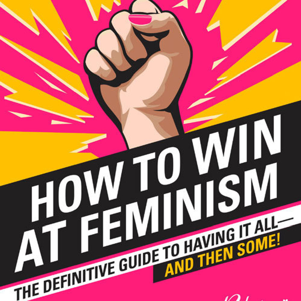 How to Win at Feminism: The Definitive Guide to Having It All... And Then Some!